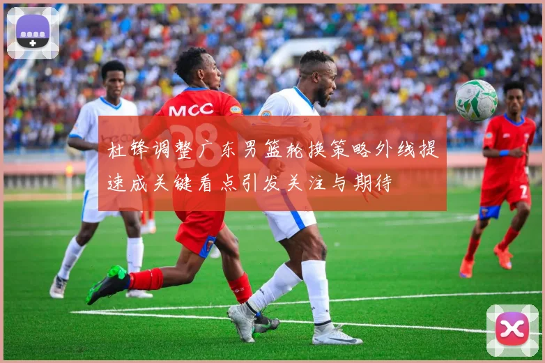 杜锋调整广东男篮轮换策略外线提速成关键看点引发关注与期待