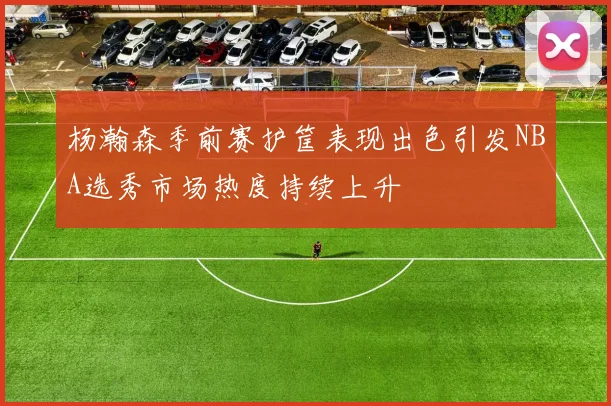 杨瀚森季前赛护筐表现出色引发NBA选秀市场热度持续上升